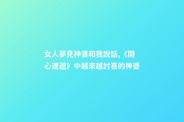 女人夢見神婆和我說話,《開心速遞》中越來越討喜的神婆-第1張-觀點-玄機派
