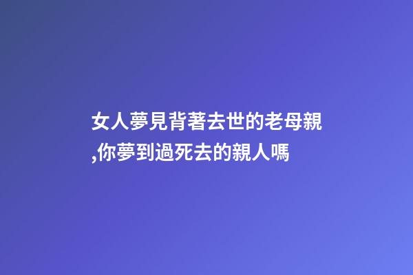 女人夢見背著去世的老母親,你夢到過死去的親人嗎-第1張-觀點-玄機派