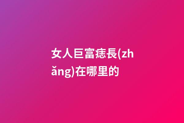 女人巨富痣長(zhǎng)在哪里的