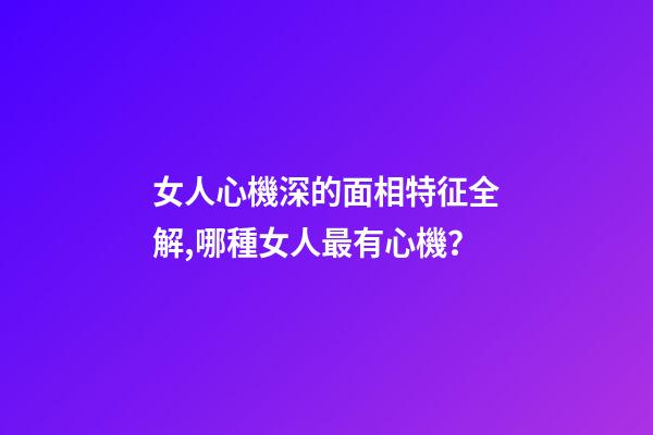 女人心機深的面相特征全解,哪種女人最有心機？