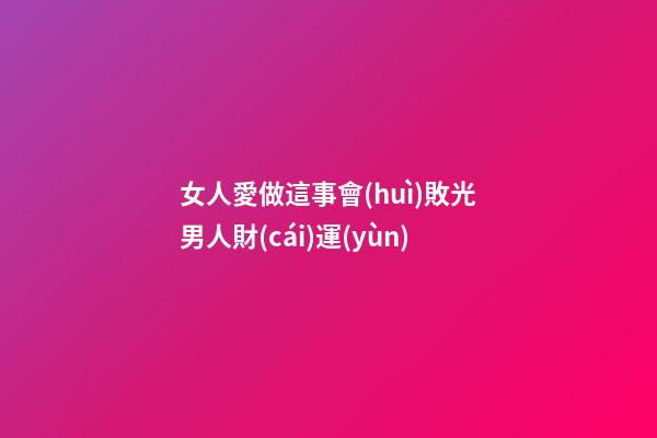 女人愛做這事會(huì)敗光男人財(cái)運(yùn)