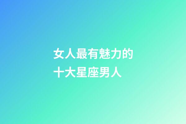 女人最有魅力的十大星座男人-第1張-星座運勢-玄機派