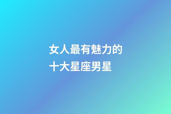女人最有魅力的十大星座男星