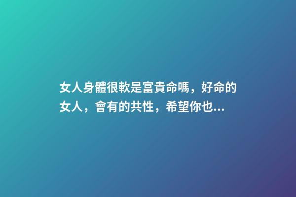 女人身體很軟是富貴命嗎，好命的女人，會有的共性，希望你也有-第1張-觀點-玄機派