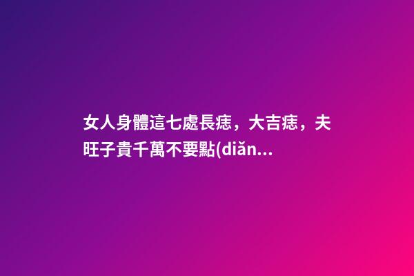 女人身體這七處長痣，大吉痣，夫旺子貴千萬不要點(diǎn)掉