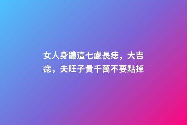 女人身體這七處長痣，大吉痣，夫旺子貴千萬不要點掉