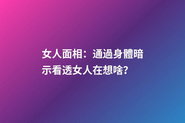 女人面相：通過身體暗示看透女人在想啥？