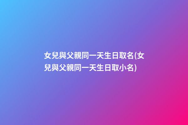 女兒與父親同一天生日取名(女兒與父親同一天生日取小名)