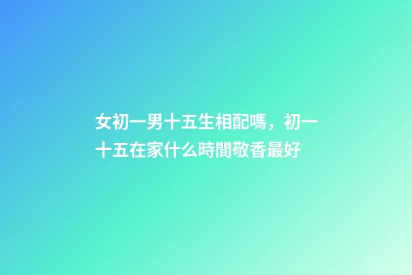 女初一男十五生相配嗎，初一十五在家什么時間敬香最好-第1張-觀點-玄機派