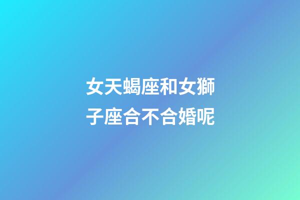 女天蝎座和女獅子座合不合婚呢-第1張-星座運勢-玄機派