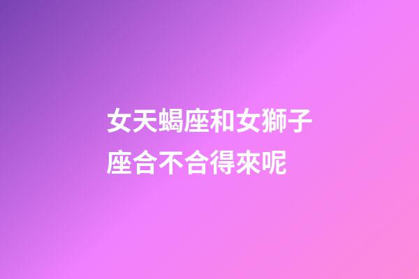 女天蝎座和女獅子座合不合得來呢-第1張-星座運勢-玄機派