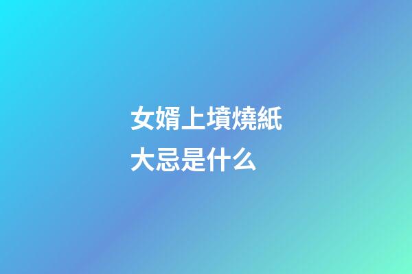 女婿上墳燒紙大忌是什么