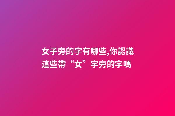 女子旁的字有哪些,你認識這些帶“女”字旁的字嗎-第1張-觀點-玄機派