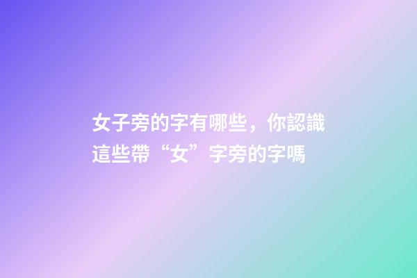 女子旁的字有哪些，你認識這些帶“女”字旁的字嗎-第1張-觀點-玄機派