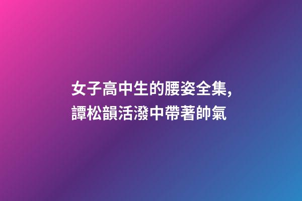 女子高中生的腰姿全集,譚松韻活潑中帶著帥氣-第1張-觀點-玄機派