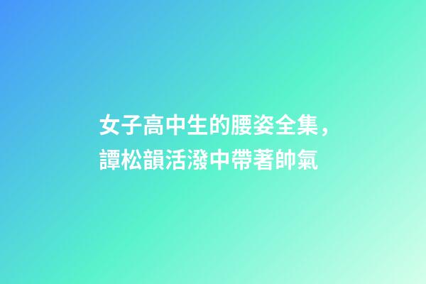 女子高中生的腰姿全集，譚松韻活潑中帶著帥氣-第1張-觀點-玄機派
