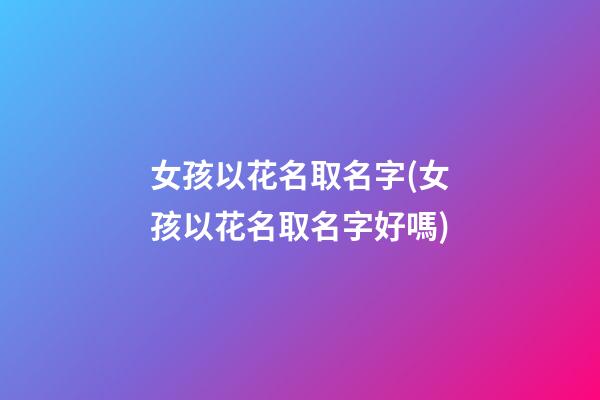 女孩以花名取名字(女孩以花名取名字好嗎)
