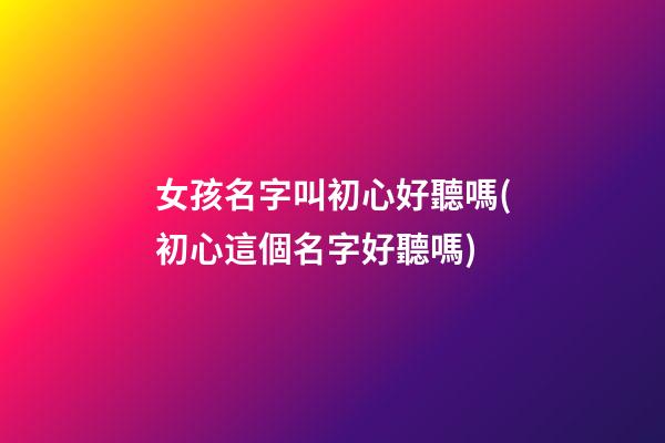 女孩名字叫初心好聽嗎(初心這個名字好聽嗎)