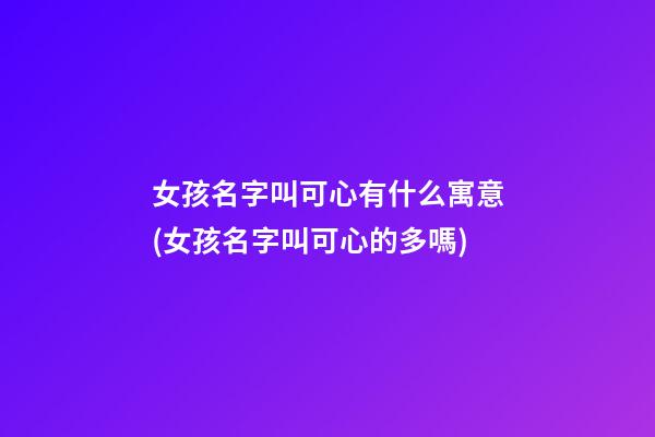 女孩名字叫可心有什么寓意(女孩名字叫可心的多嗎)