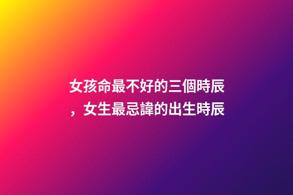 女孩命最不好的三個時辰，女生最忌諱的出生時辰