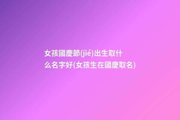 女孩國慶節(jié)出生取什么名字好(女孩生在國慶取名)