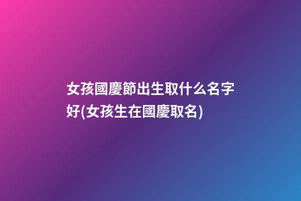 女孩國慶節出生取什么名字好(女孩生在國慶取名)