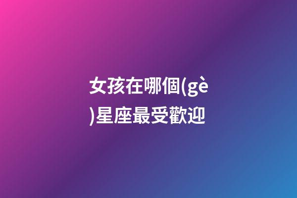 女孩在哪個(gè)星座最受歡迎