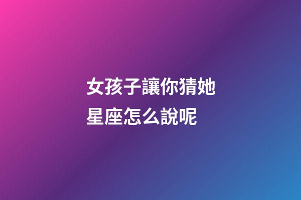 女孩子讓你猜她星座怎么說呢-第1張-星座運勢-玄機派