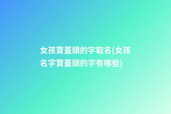 女孩寶蓋頭的字取名(女孩名字寶蓋頭的字有哪些)