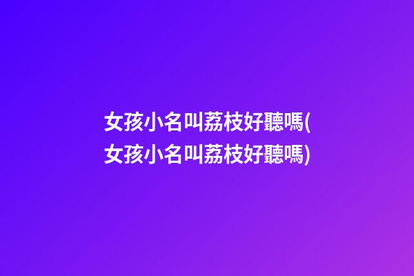 女孩小名叫荔枝好聽嗎(女孩小名叫荔枝好聽嗎)