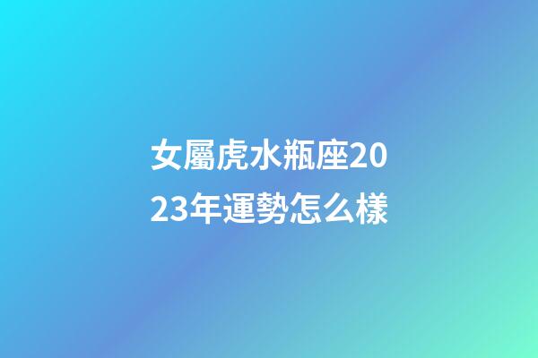 女屬虎水瓶座2023年運勢怎么樣-第1張-星座運勢-玄機派