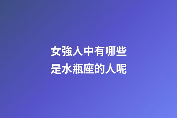 女強人中有哪些是水瓶座的人呢-第1張-星座運勢-玄機派