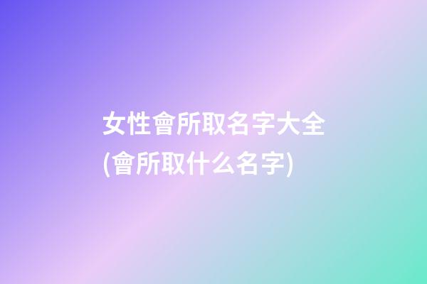 女性會所取名字大全(會所取什么名字)