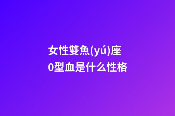 女性雙魚(yú)座0型血是什么性格-第1張-星座運(yùn)勢(shì)-玄機(jī)派