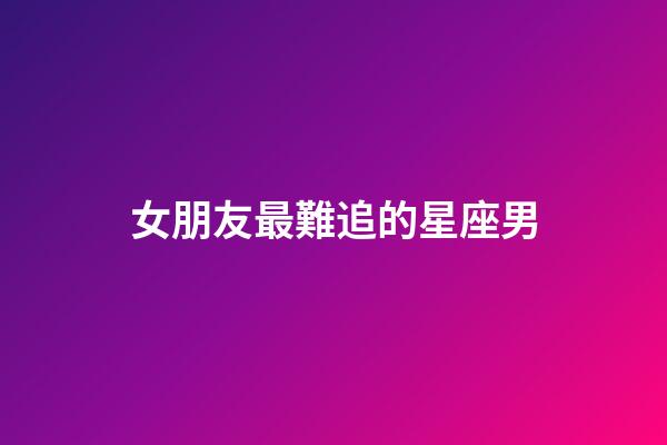 女朋友最難追的星座男-第1張-星座運勢-玄機派
