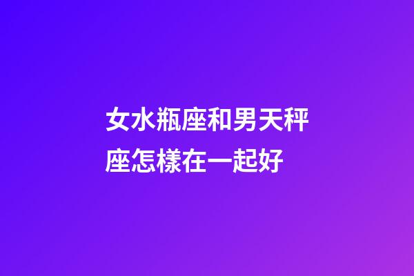 女水瓶座和男天秤座怎樣在一起好-第1張-星座運勢-玄機派