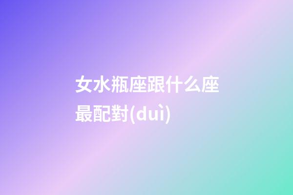 女水瓶座跟什么座最配對(duì)-第1張-星座運(yùn)勢(shì)-玄機(jī)派