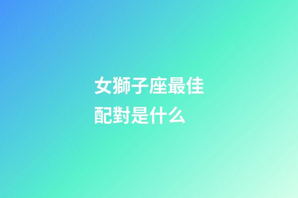 女獅子座最佳配對是什么-第1張-星座運勢-玄機派