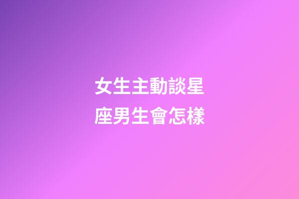 女生主動談星座男生會怎樣-第1張-星座運勢-玄機派