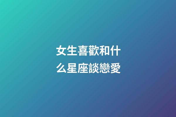 女生喜歡和什么星座談戀愛-第1張-星座運勢-玄機派