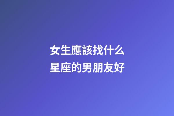 女生應該找什么星座的男朋友好-第1張-星座運勢-玄機派
