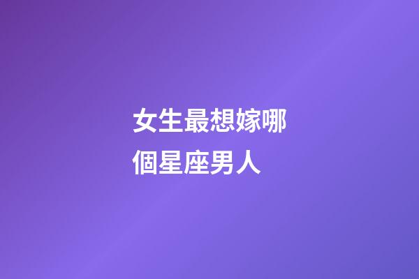 女生最想嫁哪個星座男人-第1張-星座運勢-玄機派