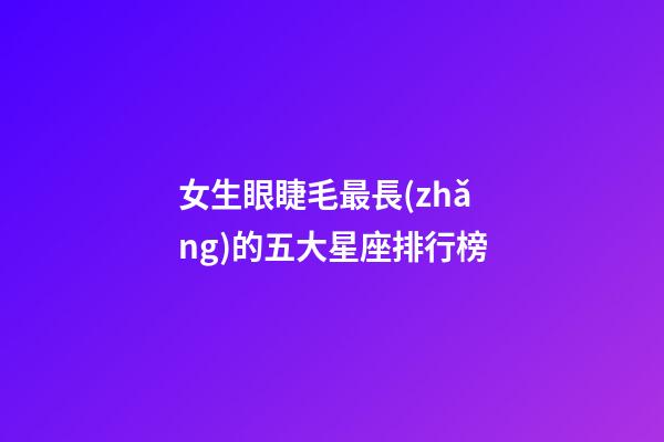 女生眼睫毛最長(zhǎng)的五大星座排行榜-第1張-星座運(yùn)勢(shì)-玄機(jī)派