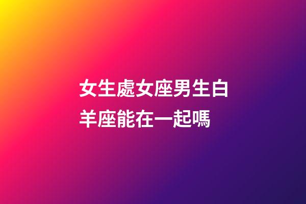 女生處女座男生白羊座能在一起嗎-第1張-星座運勢-玄機派