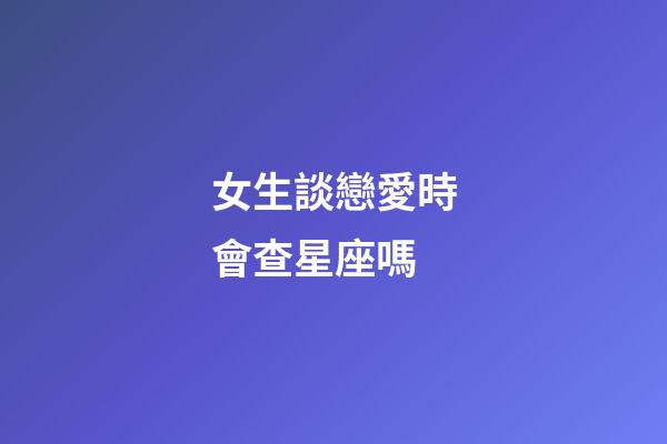 女生談戀愛時會查星座嗎-第1張-星座運勢-玄機派