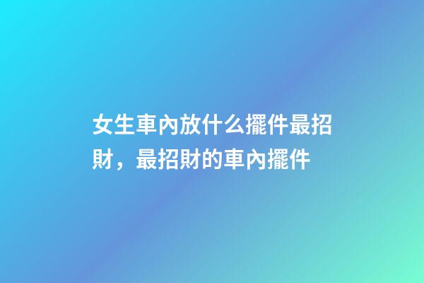 女生車內放什么擺件最招財，最招財的車內擺件