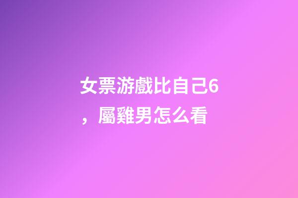 女票游戲比自己6，屬雞男怎么看