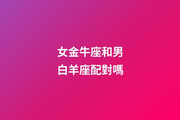 女金牛座和男白羊座配對嗎-第1張-星座運勢-玄機(jī)派