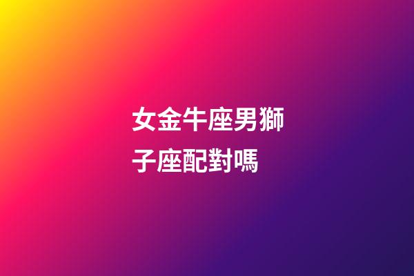 女金牛座男獅子座配對嗎-第1張-星座運勢-玄機派