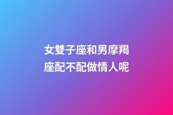 女雙子座和男摩羯座配不配做情人呢-第1張-星座運勢-玄機派